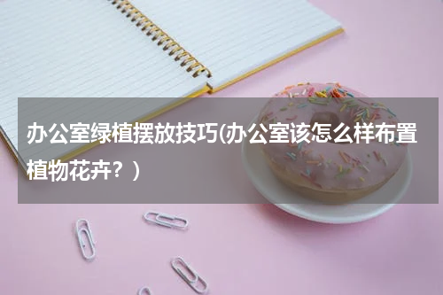 办公室绿植摆放技巧(办公室该怎么样布置植物花卉？)