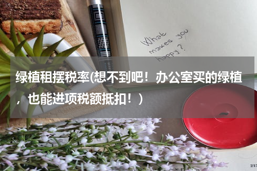绿植租摆税率(想不到吧！办公室买的绿植，也能进项税额抵扣！)