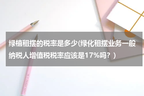 绿植租摆的税率是多少(绿化租摆业务一般纳税人增值税税率应该是17%吗？)