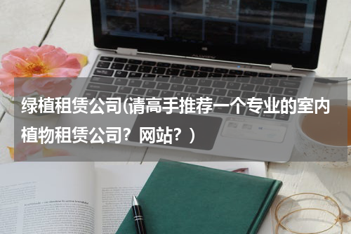 绿植租赁公司(请高手推荐一个专业的室内植物租赁公司？网站？)