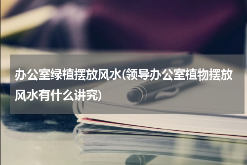 办公室绿植摆放风水(领导办公室植物摆放风水有什么讲究)