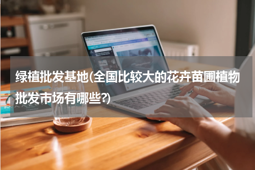 绿植批发基地(全国比较大的花卉苗圃植物批发市场有哪些?)