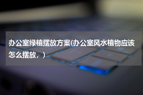 办公室绿植摆放方案(办公室风水植物应该怎么摆放，)