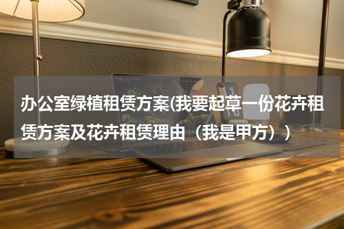 办公室绿植租赁方案(我要起草一份花卉租赁方案及花卉租赁理由（我是甲方）)