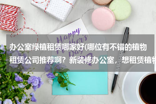 办公室绿植租赁哪家好(哪位有不错的植物租赁公司推荐啊？新装修办公室，想租赁植物。)