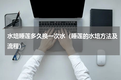 水培睡莲多久换一次水（睡莲的水培方法及流程）
