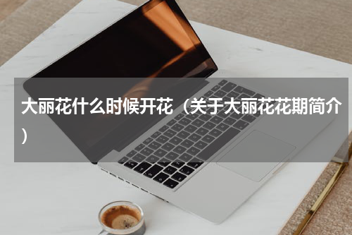 大丽花什么时候开花（关于大丽花花期简介）