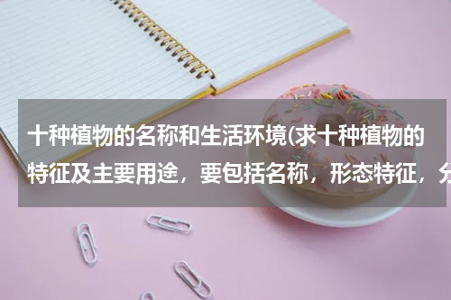 十种植物的名称和生活环境(求十种植物的特征及主要用途，要包括名称，形态特征，分布及生长环境，和利用部分，理化性质等。)