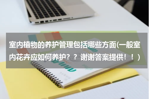 室内植物的养护管理包括哪些方面(一般室内花卉应如何养护？？谢谢答案提供！！)