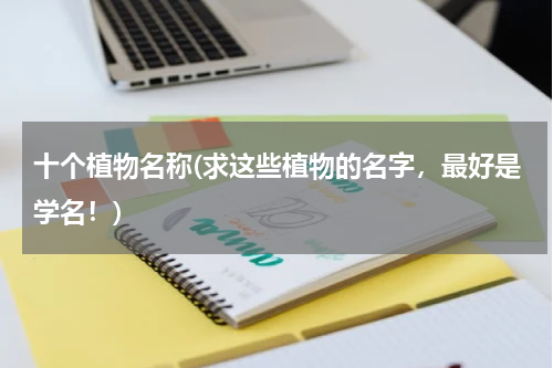 十个植物名称(求这些植物的名字，最好是学名！)