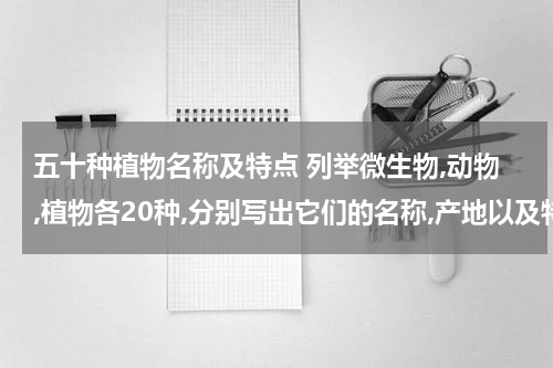 五十种植物名称及特点 列举微生物,动物,植物各20种,分别写出它们的名称,产地以及特性