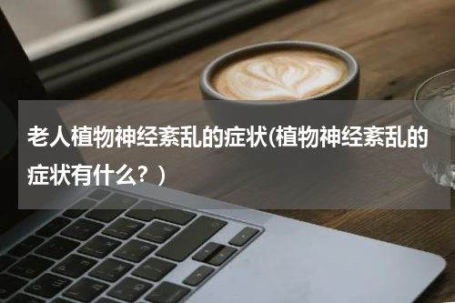 老人植物神经紊乱的症状(植物神经紊乱的症状有什么？)