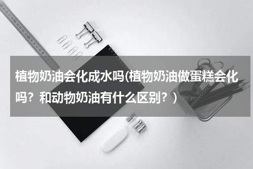植物奶油会化成水吗(植物奶油做蛋糕会化吗？和动物奶油有什么区别？)