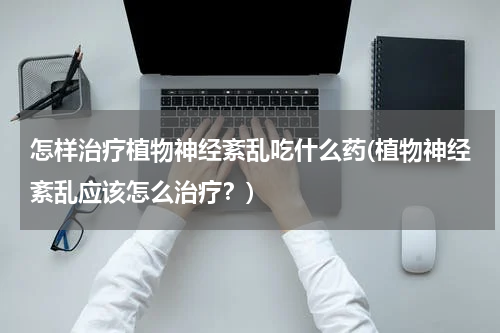 怎样治疗植物神经紊乱吃什么药(植物神经紊乱应该怎么治疗？)