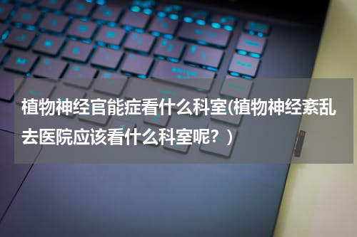 植物神经官能症看什么科室(植物神经紊乱去医院应该看什么科室呢？)