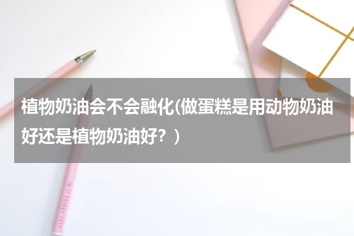 植物奶油会不会融化(做蛋糕是用动物奶油好还是植物奶油好？)