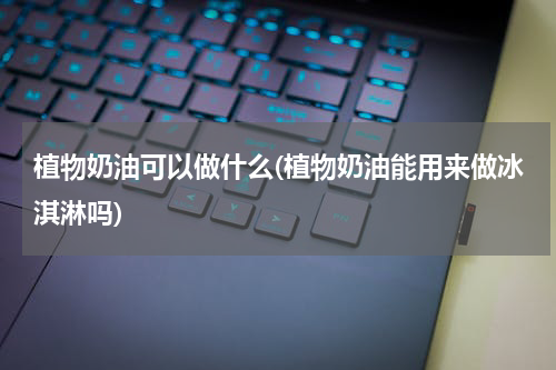植物奶油可以做什么(植物奶油能用来做冰淇淋吗)