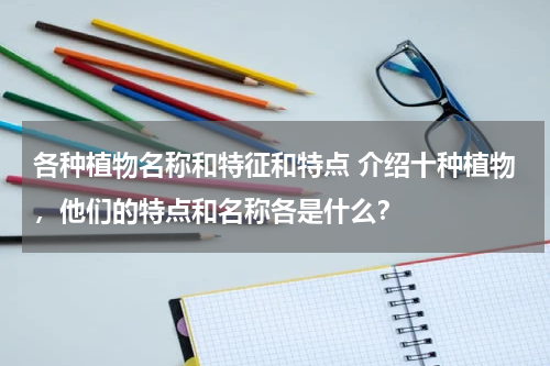 各种植物名称和特征和特点 介绍十种植物，他们的特点和名称各是什么？
