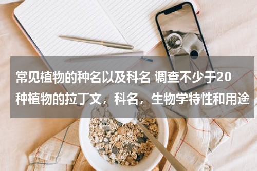 常见植物的种名以及科名 调查不少于20种植物的拉丁文，科名，生物学特性和用途