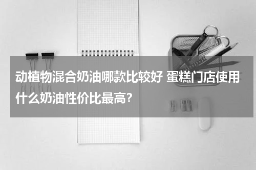 动植物混合奶油哪款比较好 蛋糕门店使用什么奶油性价比最高？