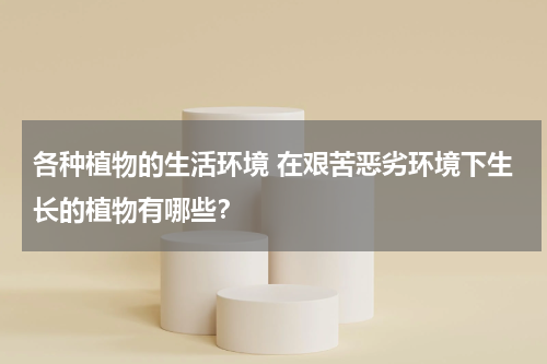 各种植物的生活环境 在艰苦恶劣环境下生长的植物有哪些？