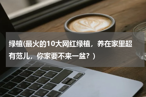 绿植(最火的10大网红绿植，养在家里超有范儿，你家要不来一盆？)