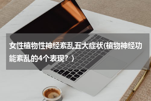 女性植物性神经紊乱五大症状(植物神经功能紊乱的4个表现？)