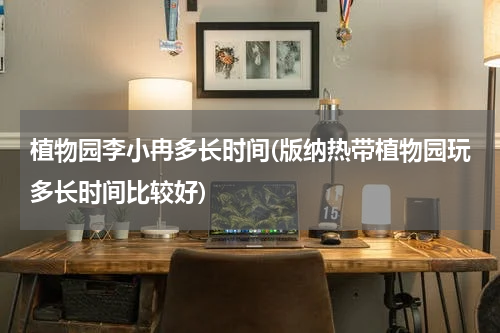 植物园李小冉多长时间(版纳热带植物园玩多长时间比较好)