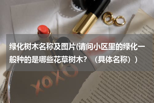 绿化树木名称及图片(请问小区里的绿化一般种的是哪些花草树木？（具体名称）)
