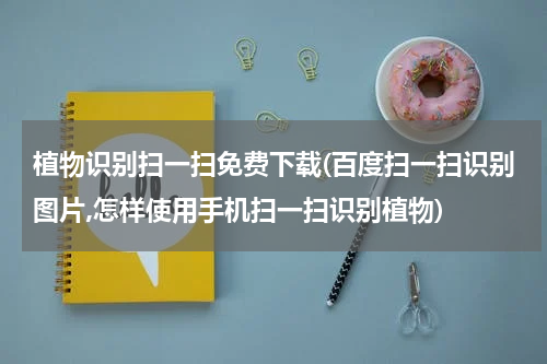 植物识别扫一扫免费下载(百度扫一扫识别图片,怎样使用手机扫一扫识别植物)
