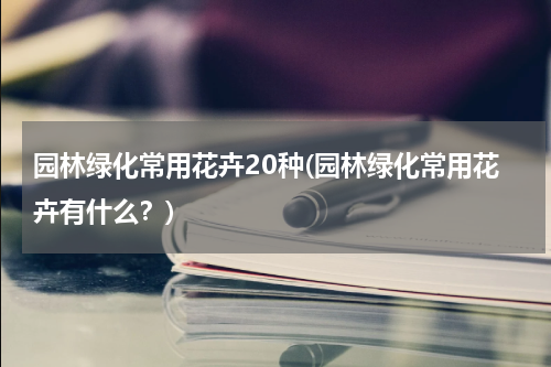 园林绿化常用花卉20种(园林绿化常用花卉有什么？)