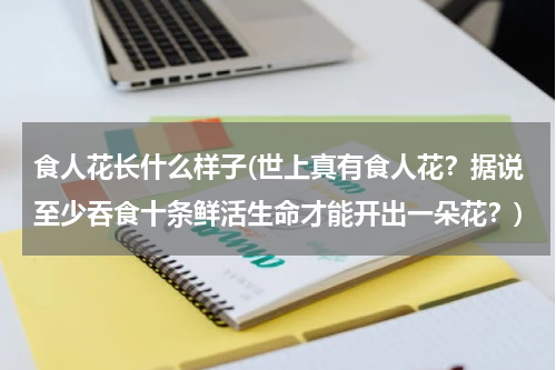 食人花长什么样子(世上真有食人花？据说至少吞食十条鲜活生命才能开出一朵花？)