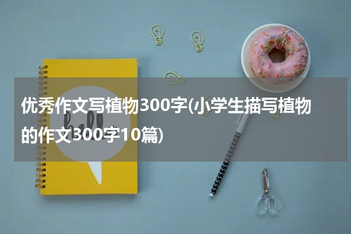 优秀作文写植物300字(小学生描写植物的作文300字10篇)