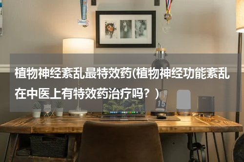 植物神经紊乱最特效药(植物神经功能紊乱在中医上有特效药治疗吗？)