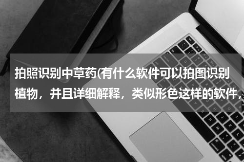 拍照识别中草药(有什么软件可以拍图识别植物，并且详细解释，类似形色这样的软件，百度识图为什么一直显示网业无连接，)