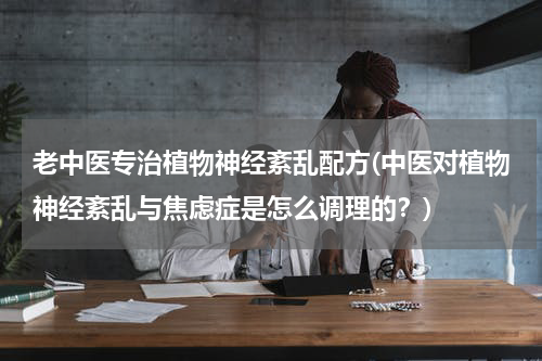 老中医专治植物神经紊乱配方(中医对植物神经紊乱与焦虑症是怎么调理的？)