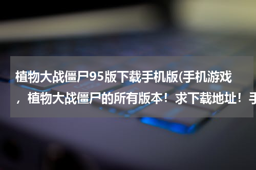 植物大战僵尸95版下载手机版(手机游戏，植物大战僵尸的所有版本！求下载地址！手机上的、安卓！)