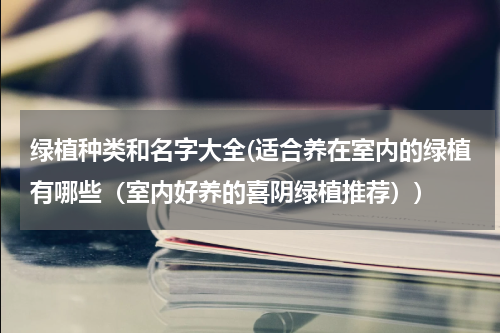 绿植种类和名字大全(适合养在室内的绿植有哪些（室内好养的喜阴绿植推荐）)