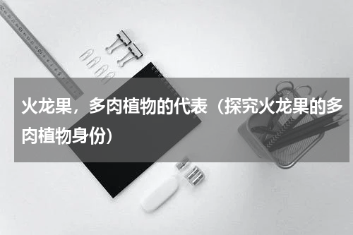 火龙果，多肉植物的代表（探究火龙果的多肉植物身份）