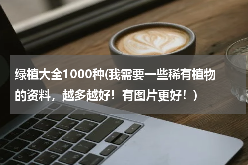 绿植大全1000种(我需要一些稀有植物的资料，越多越好！有图片更好！)