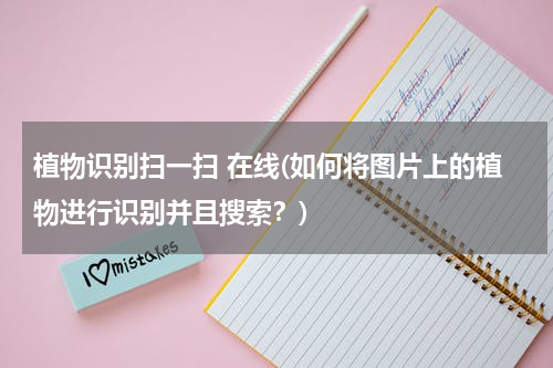 植物识别扫一扫 在线(如何将图片上的植物进行识别并且搜索？)