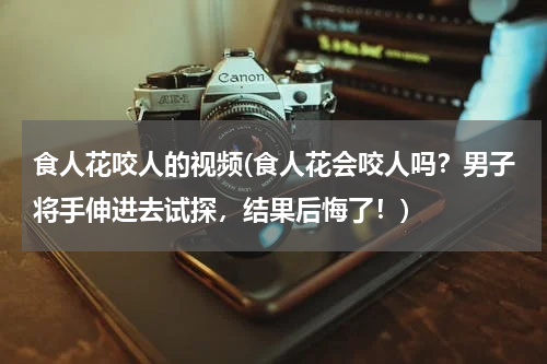 食人花咬人的视频(食人花会咬人吗？男子将手伸进去试探，结果后悔了！)