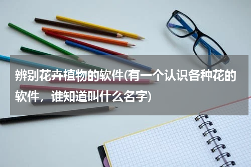 辨别花卉植物的软件(有一个认识各种花的软件，谁知道叫什么名字)