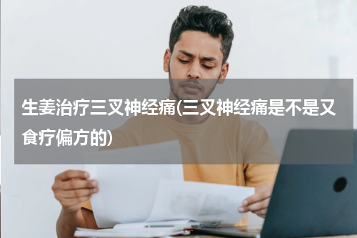 生姜治疗三叉神经痛(三叉神经痛是不是又食疗偏方的)