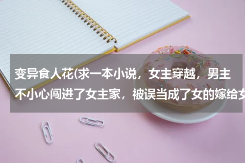 变异食人花(求一本小说，女主穿越，男主不小心闯进了女主家，被误当成了女的嫁给女主，女主身边有一只食人花和黄金狮)