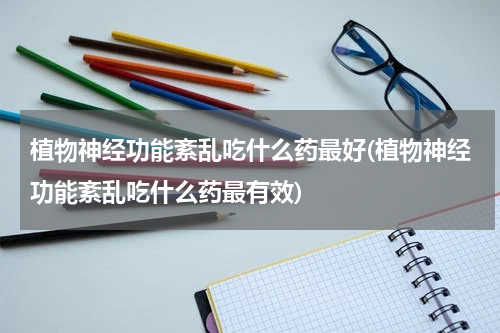 植物神经功能紊乱吃什么药最好(植物神经功能紊乱吃什么药最有效)