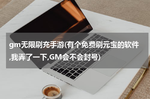 gm无限刷充手游(有个免费刷元宝的软件,我弄了一下,GM会不会封号)