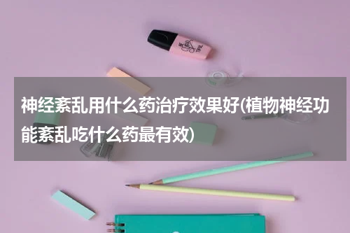 神经紊乱用什么药治疗效果好(植物神经功能紊乱吃什么药最有效)