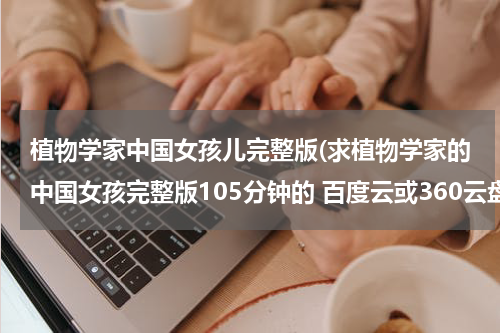 植物学家中国女孩儿完整版(求植物学家的中国女孩完整版105分钟的 百度云或360云盘，谢谢)