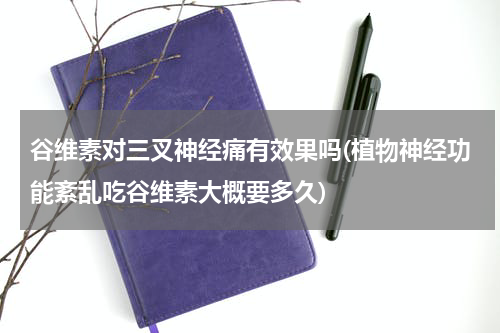 谷维素对三叉神经痛有效果吗(植物神经功能紊乱吃谷维素大概要多久)